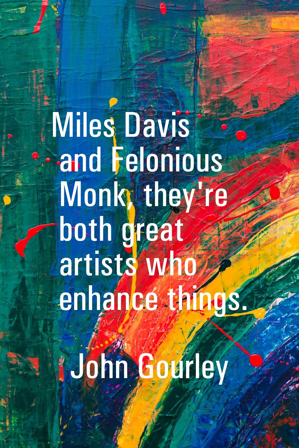 Miles Davis and Felonious Monk, they're both great artists who enhance things.