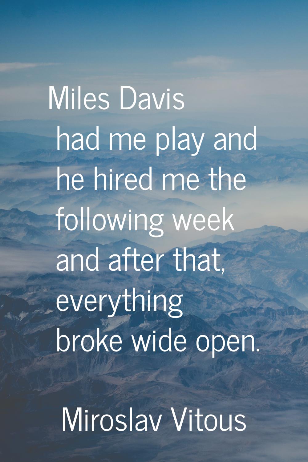 Miles Davis had me play and he hired me the following week and after that, everything broke wide op