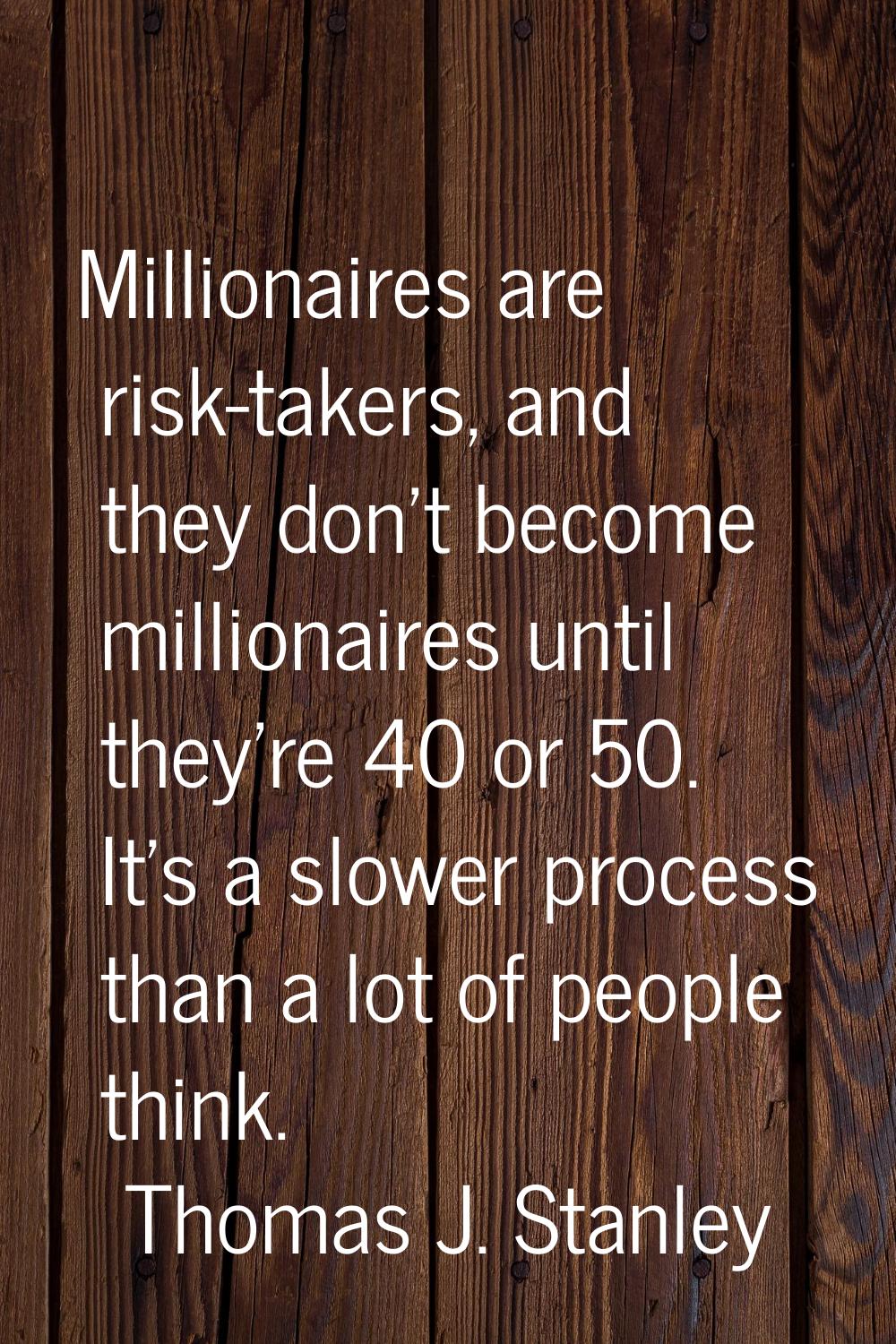 Millionaires are risk-takers, and they don't become millionaires until they're 40 or 50. It's a slo