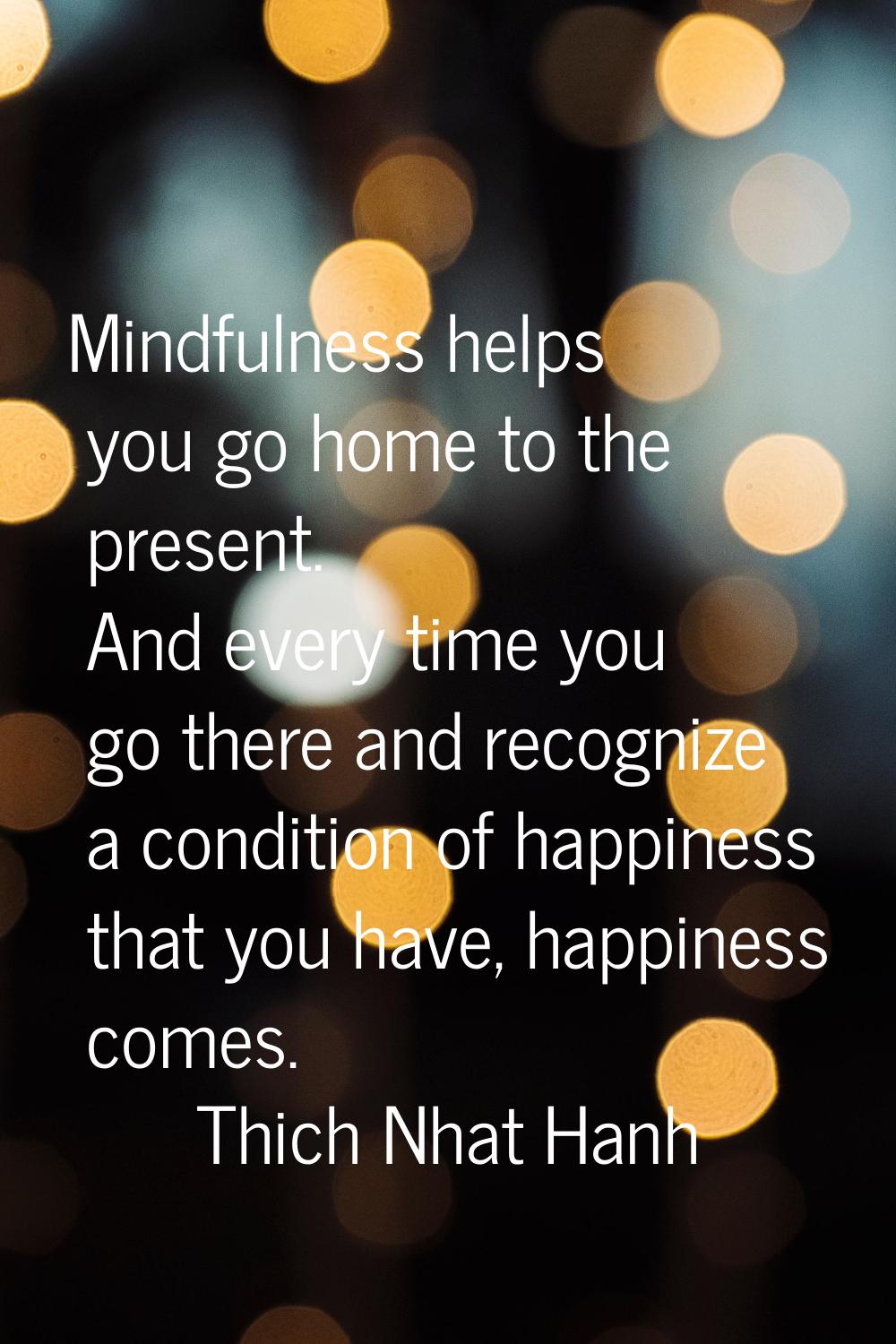 Mindfulness helps you go home to the present. And every time you go there and recognize a condition