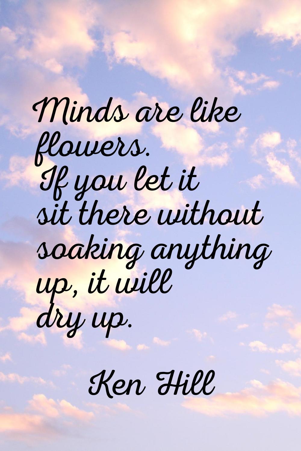 Minds are like flowers. If you let it sit there without soaking anything up, it will dry up.
