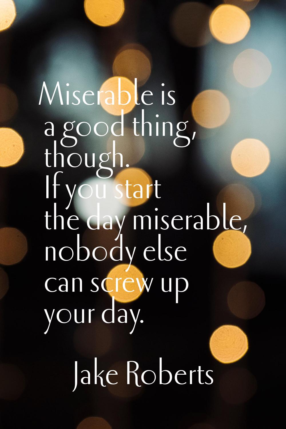 Miserable is a good thing, though. If you start the day miserable, nobody else can screw up your da