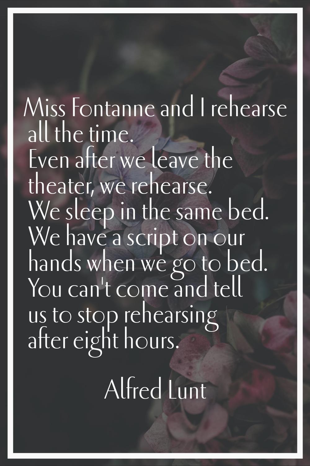 Miss Fontanne and I rehearse all the time. Even after we leave the theater, we rehearse. We sleep i