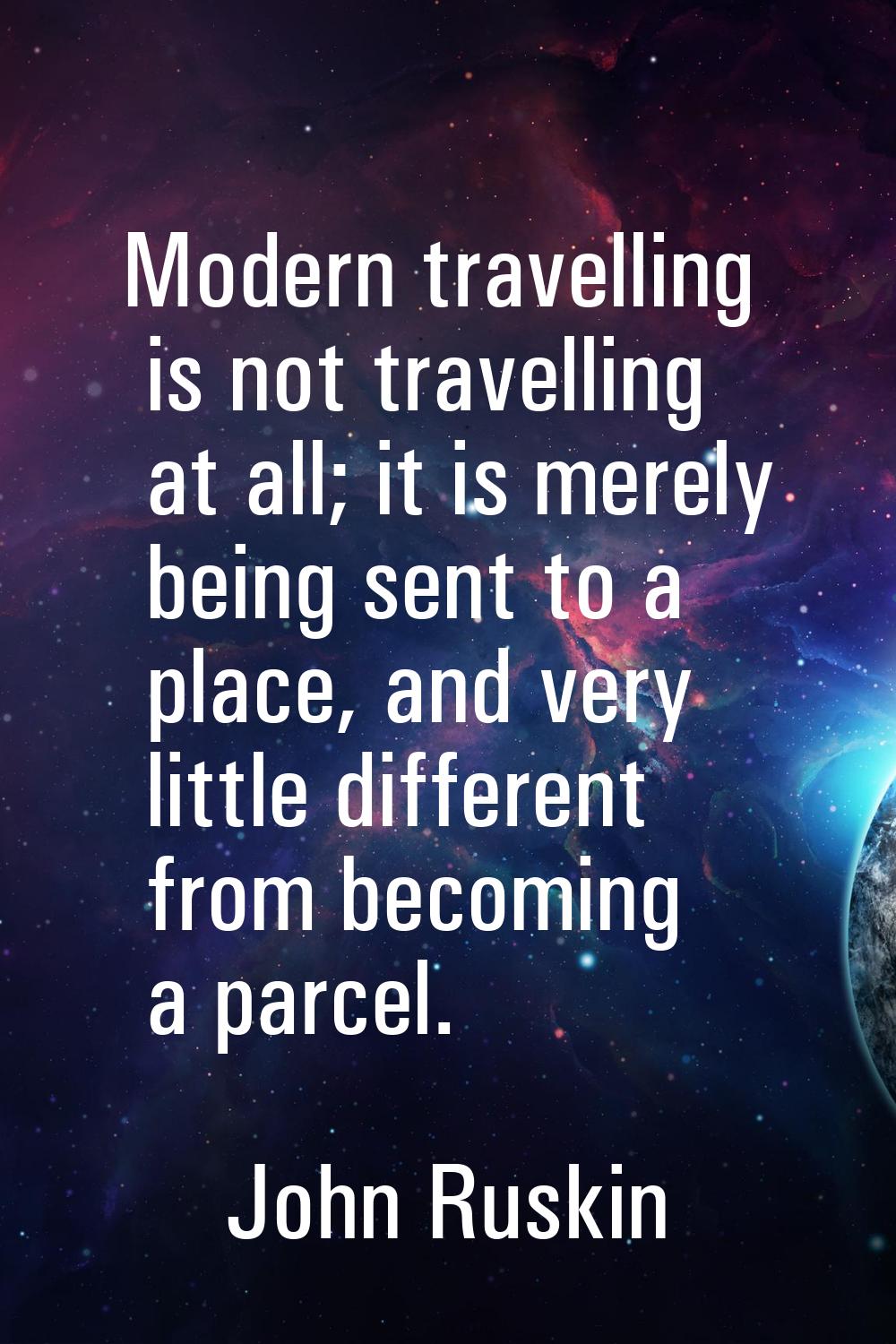 Modern travelling is not travelling at all; it is merely being sent to a place, and very little dif