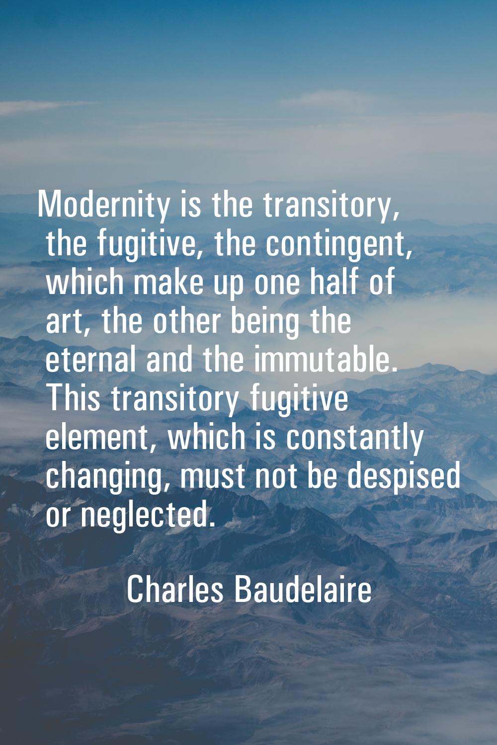Modernity is the transitory, the fugitive, the contingent, which make up one half of art, the other