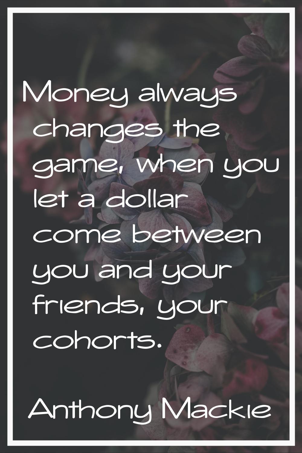 Money always changes the game, when you let a dollar come between you and your friends, your cohort