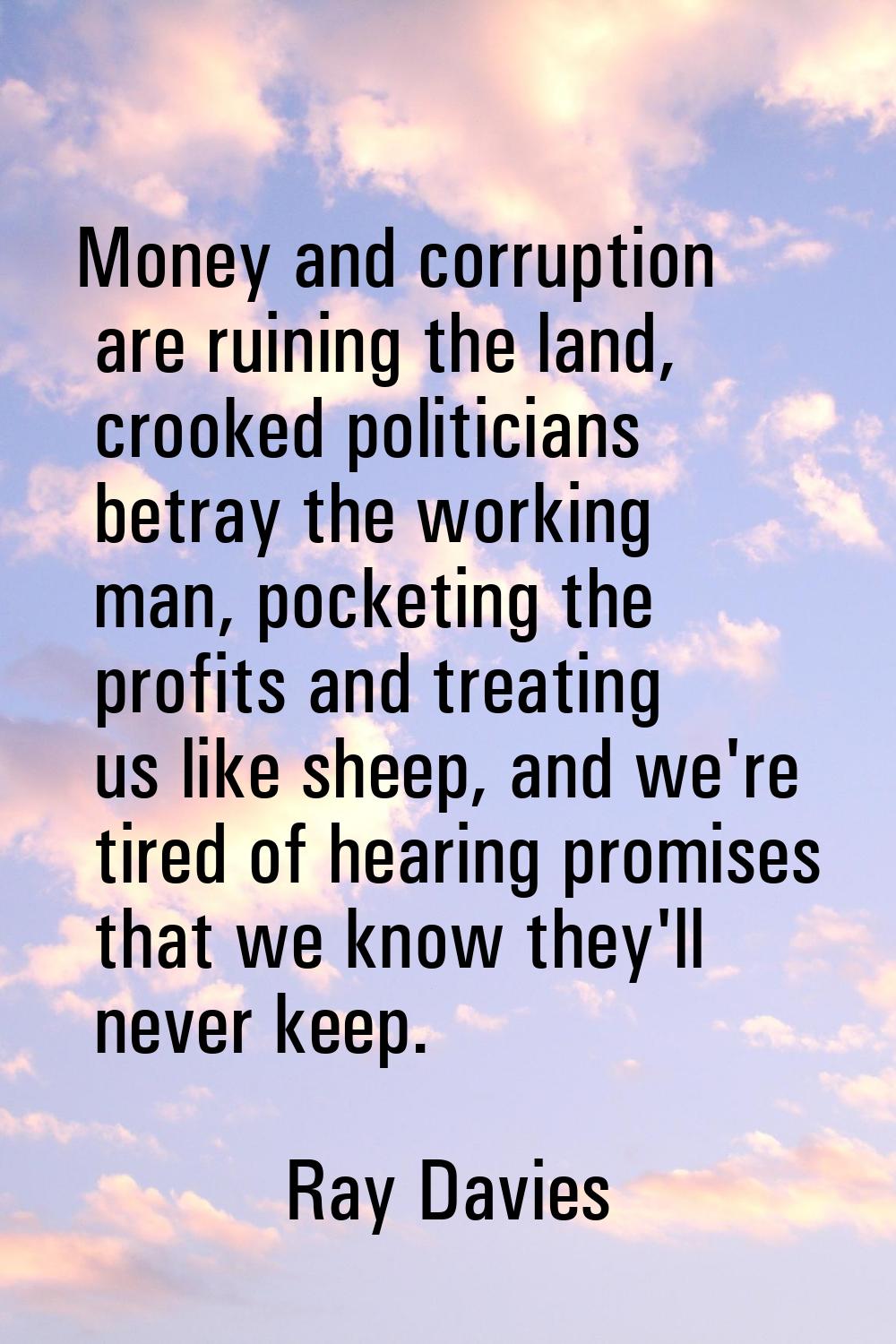 Money and corruption are ruining the land, crooked politicians betray the working man, pocketing th