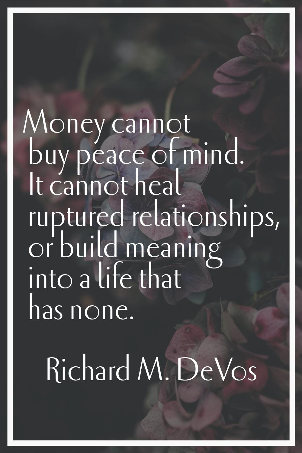 Money cannot buy peace of mind. It cannot heal ruptured relationships, or build meaning into a life