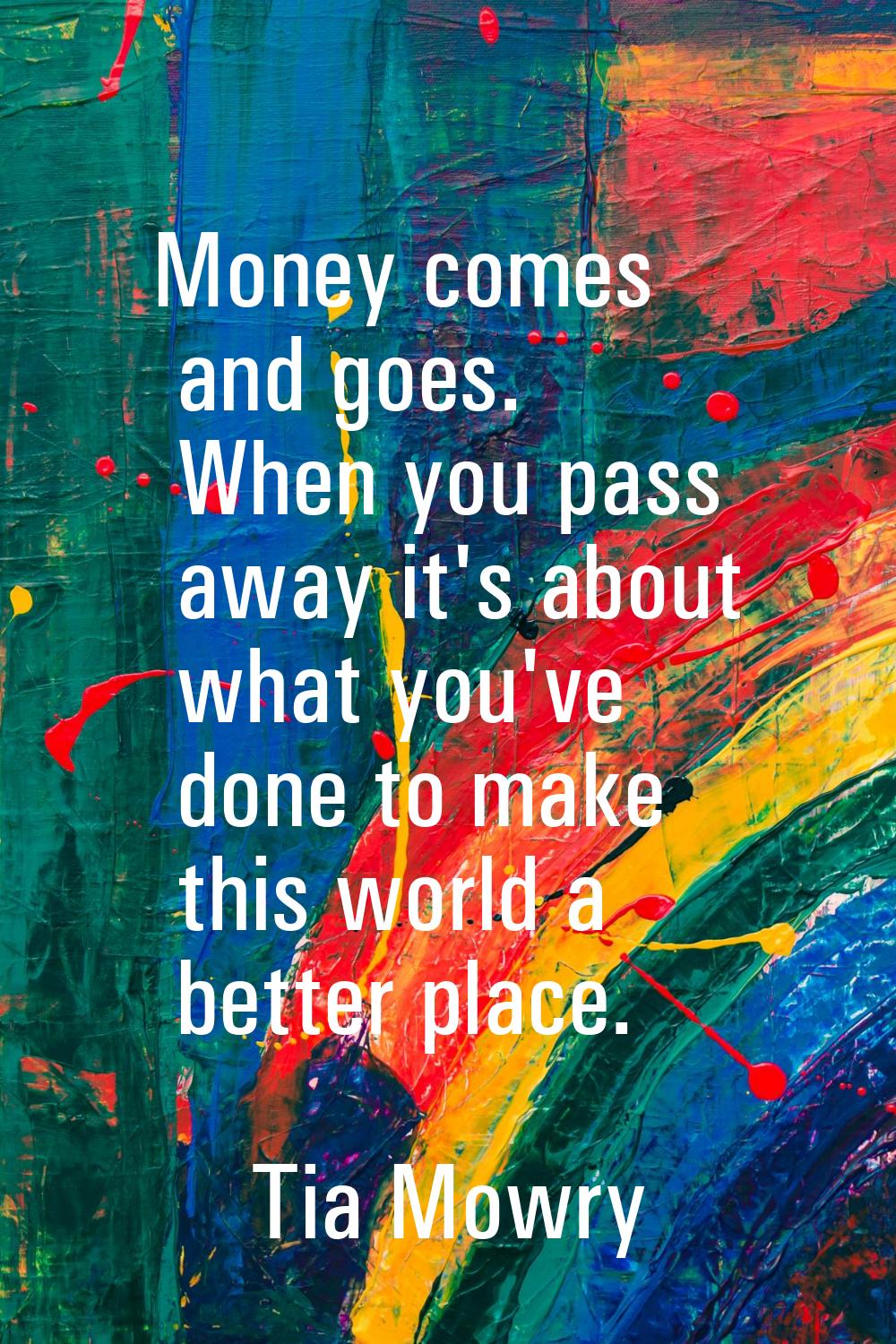 Money comes and goes. When you pass away it's about what you've done to make this world a better pl