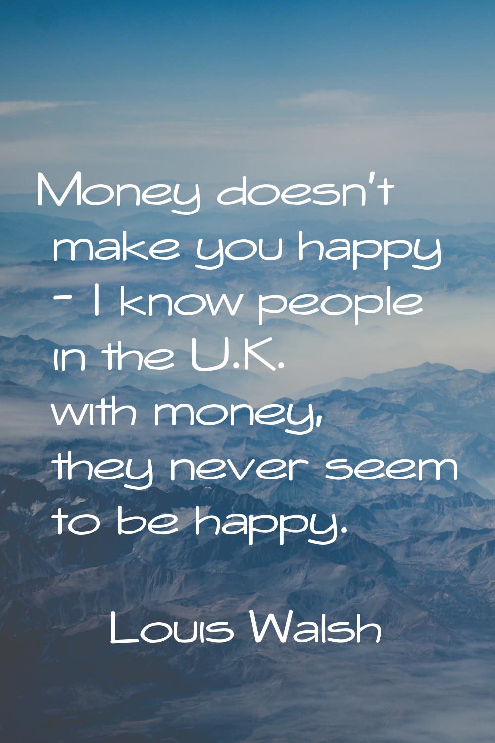 Money doesn't make you happy - I know people in the U.K. with money, they never seem to be happy.