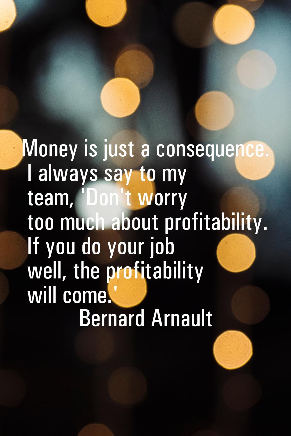 Money is just a consequence. I always say to my team, 'Don't worry too much about profitability. If