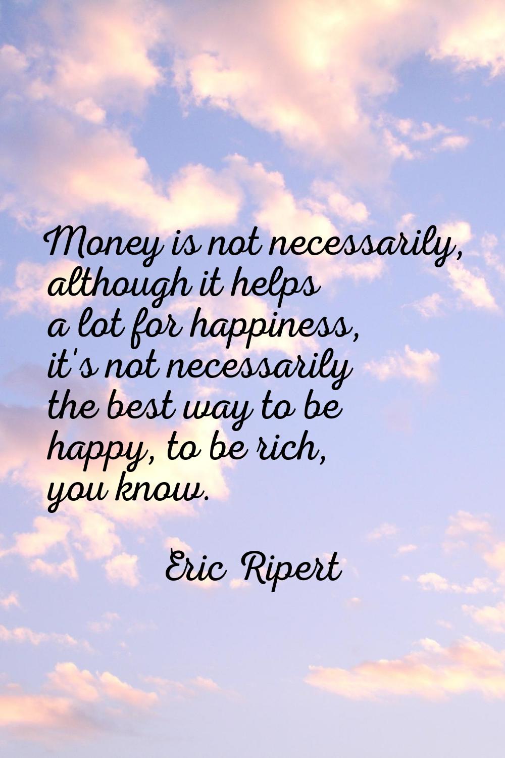 Money is not necessarily, although it helps a lot for happiness, it's not necessarily the best way 