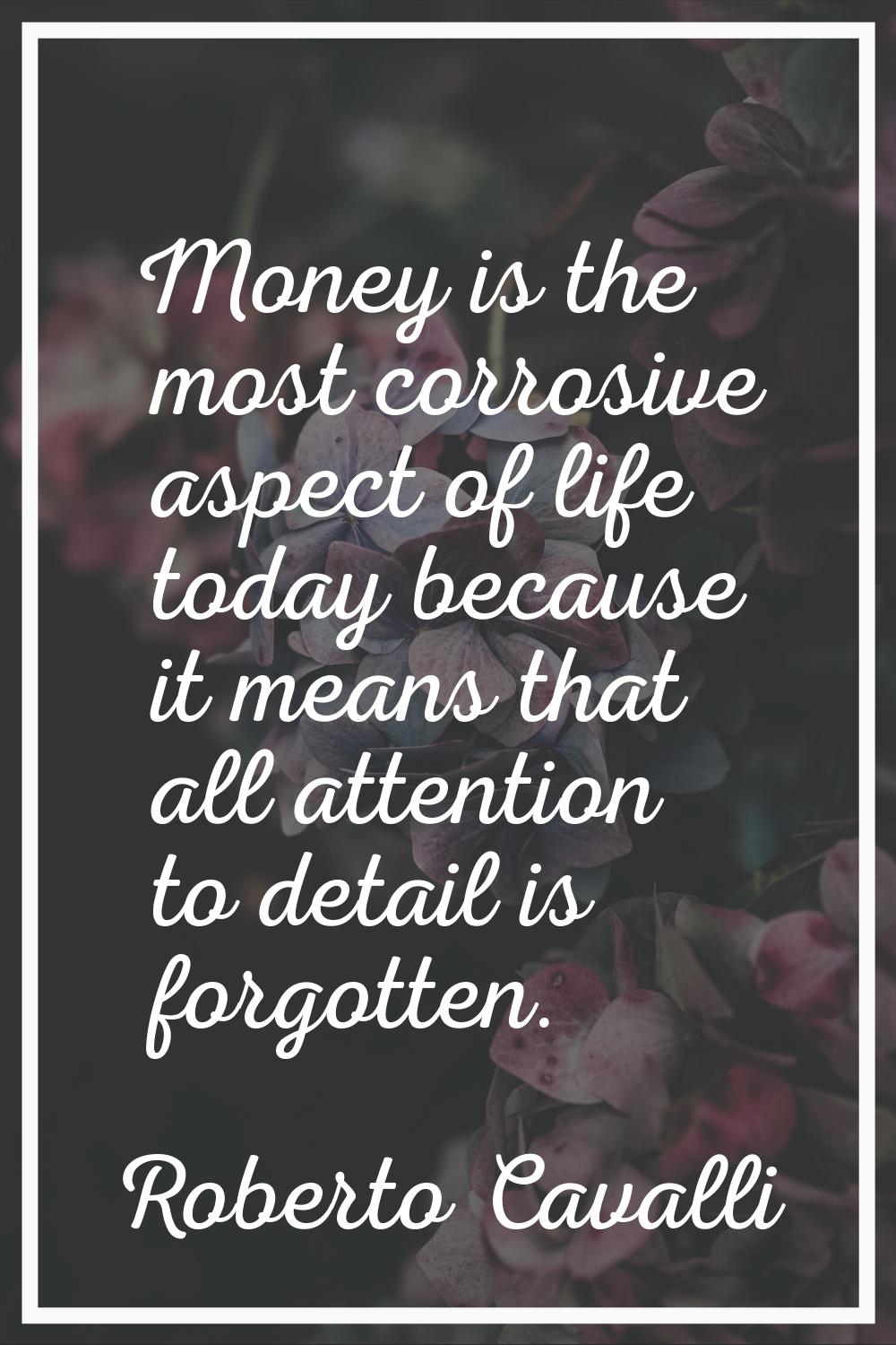 Money is the most corrosive aspect of life today because it means that all attention to detail is f