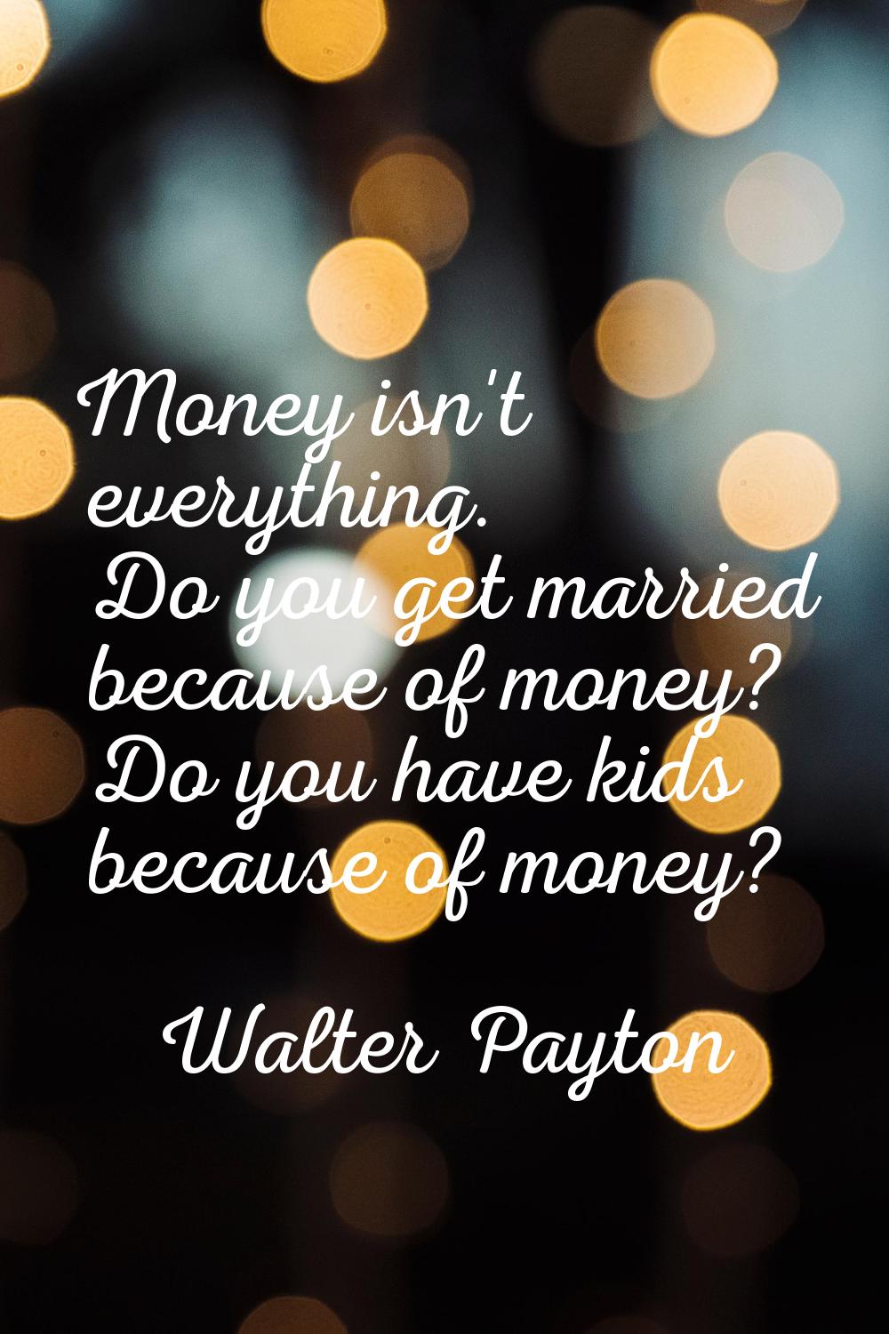 Money isn't everything. Do you get married because of money? Do you have kids because of money?