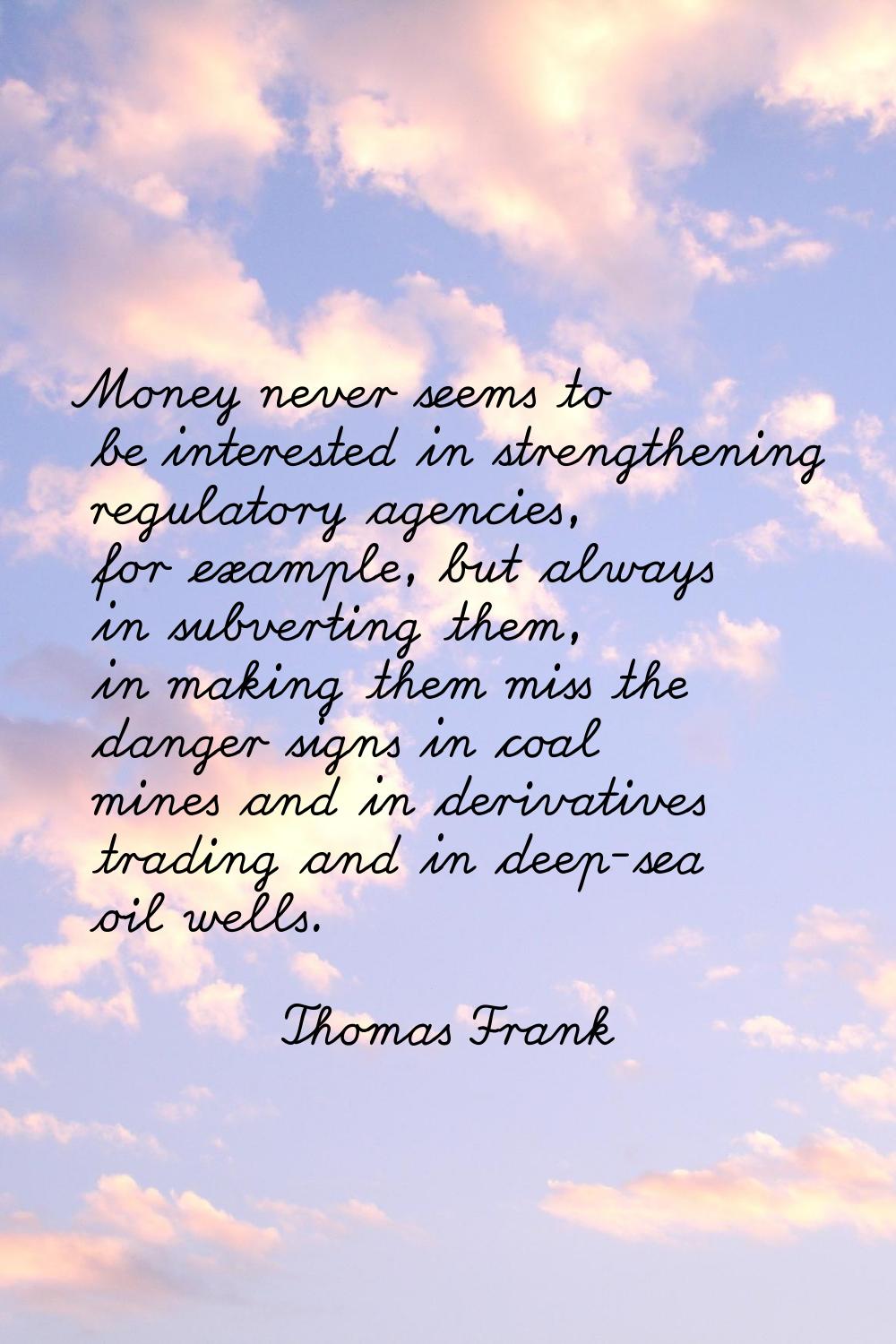 Money never seems to be interested in strengthening regulatory agencies, for example, but always in