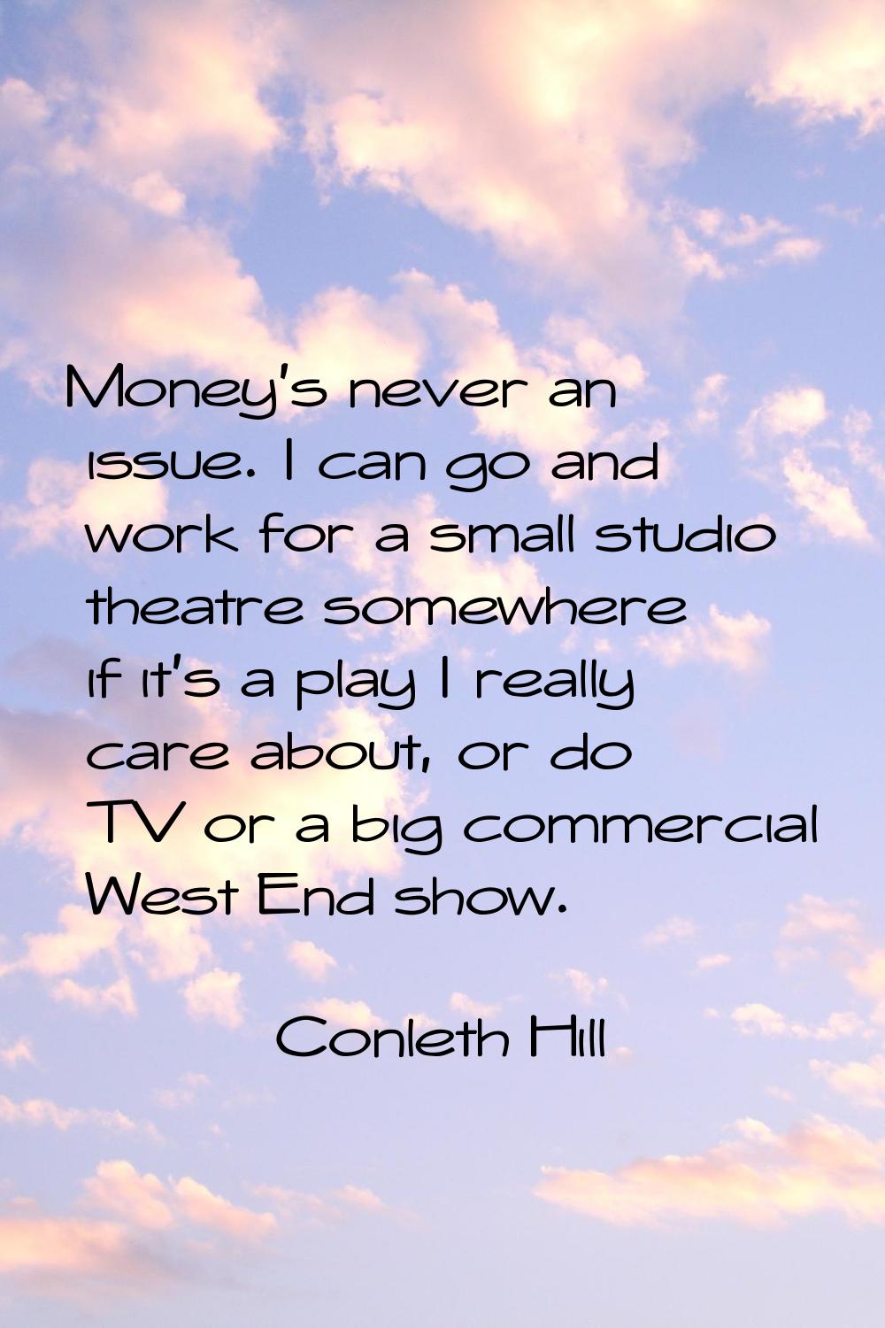 Money's never an issue. I can go and work for a small studio theatre somewhere if it's a play I rea