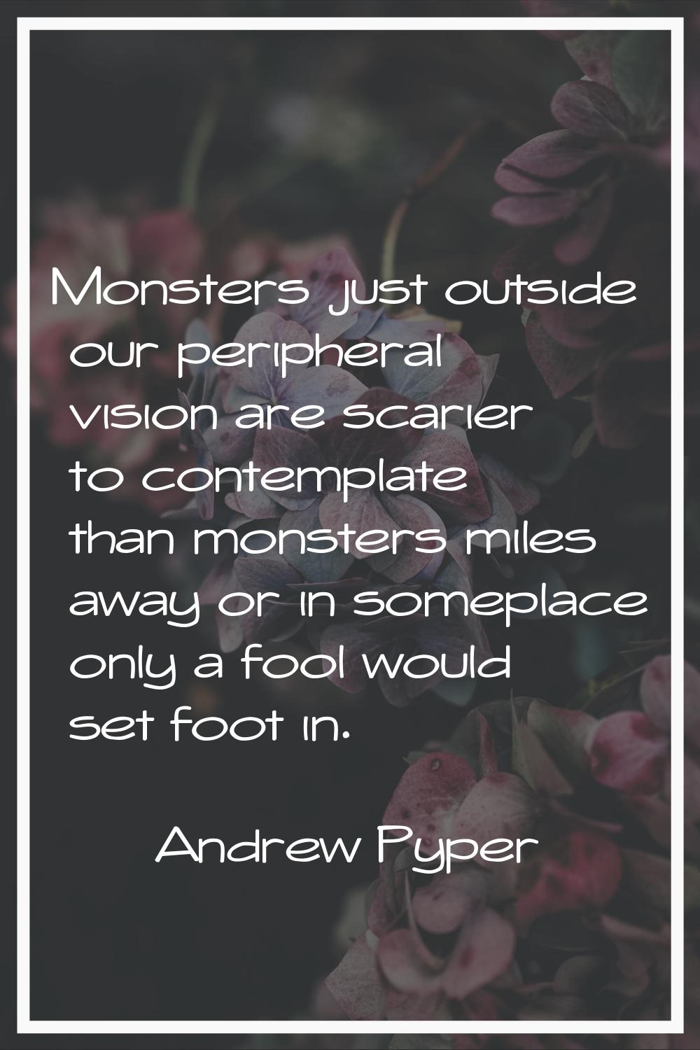 Monsters just outside our peripheral vision are scarier to contemplate than monsters miles away or 