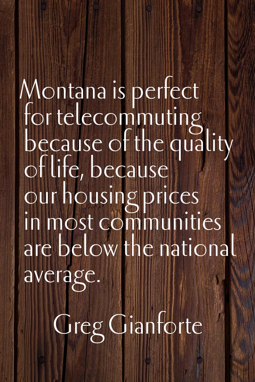 Montana is perfect for telecommuting because of the quality of life, because our housing prices in 