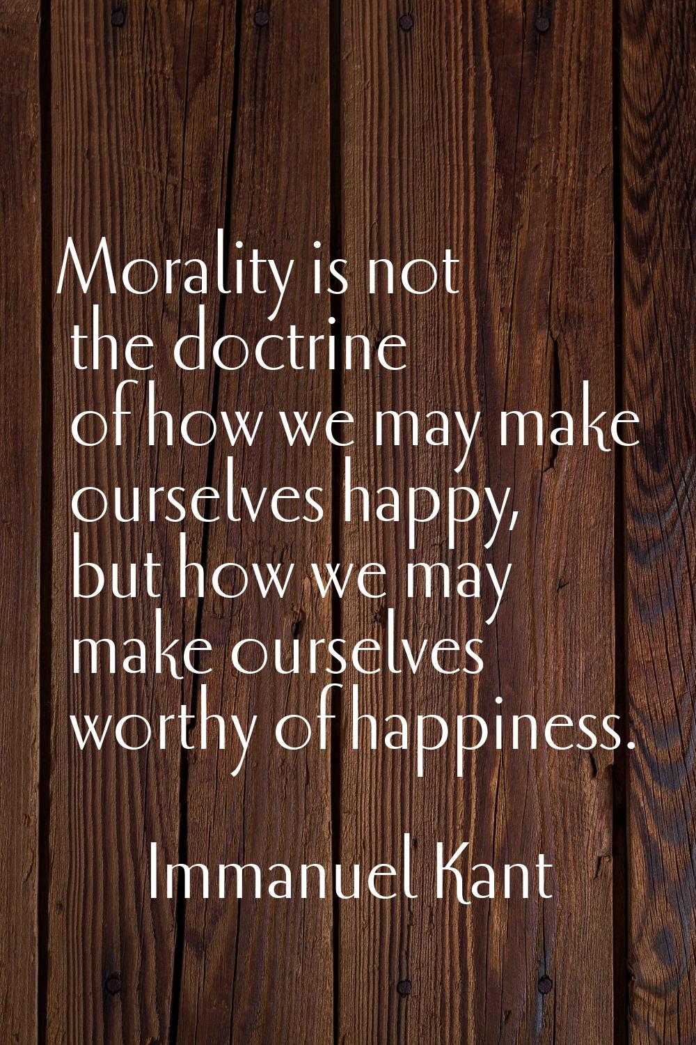 Morality is not the doctrine of how we may make ourselves happy, but how we may make ourselves wort