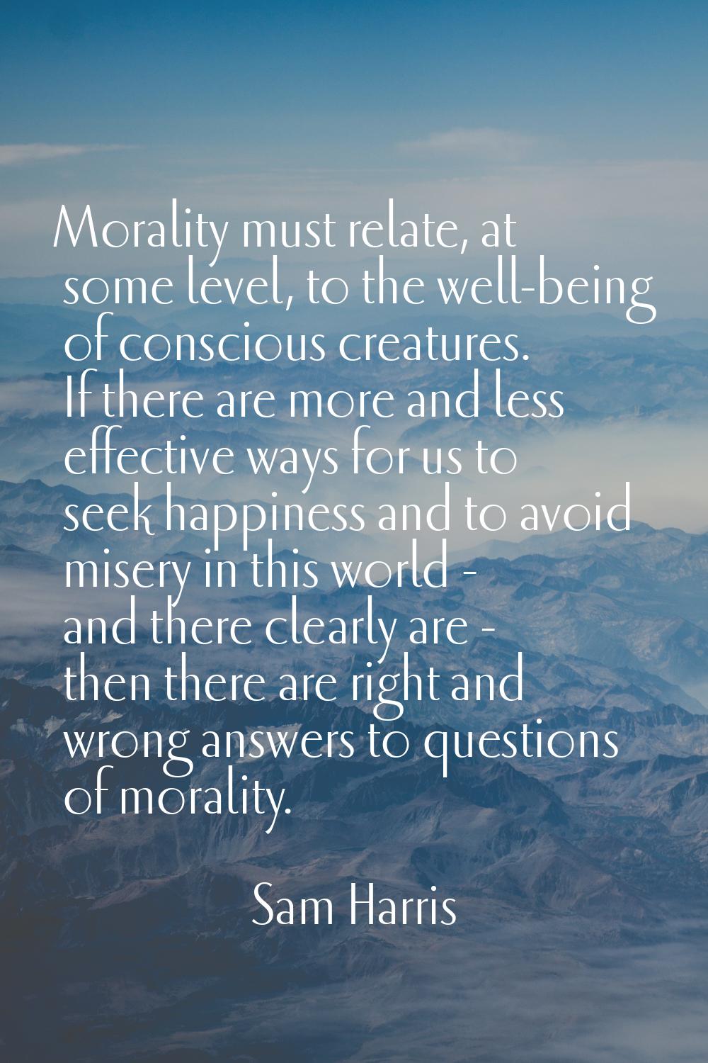 Morality must relate, at some level, to the well-being of conscious creatures. If there are more an