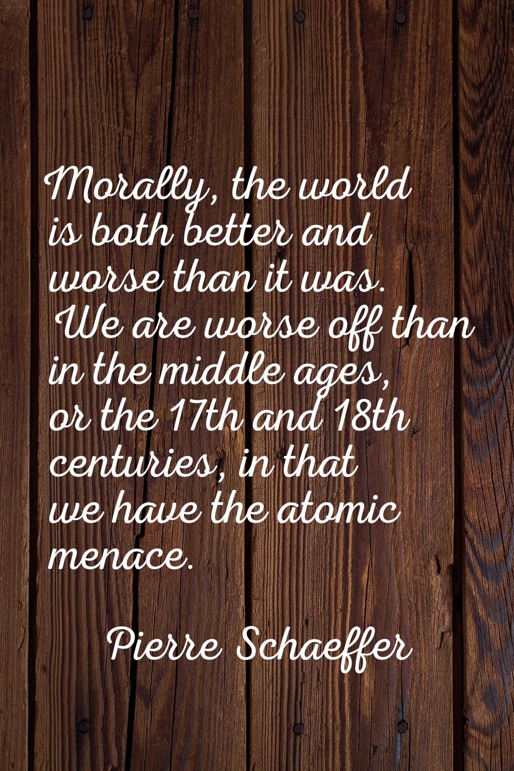Morally, the world is both better and worse than it was. We are worse off than in the middle ages, 