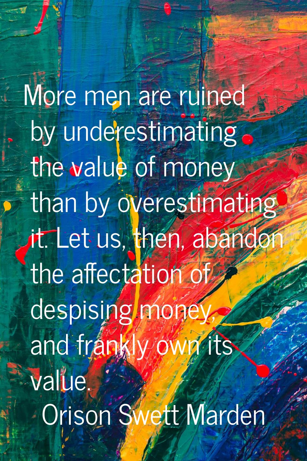 More men are ruined by underestimating the value of money than by overestimating it. Let us, then, 