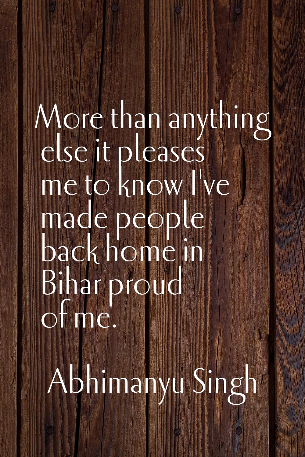 More than anything else it pleases me to know I've made people back home in Bihar proud of me.