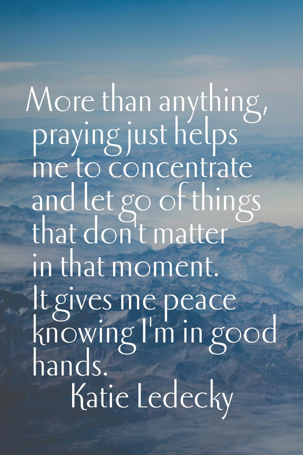 More than anything, praying just helps me to concentrate and let go of things that don't matter in 