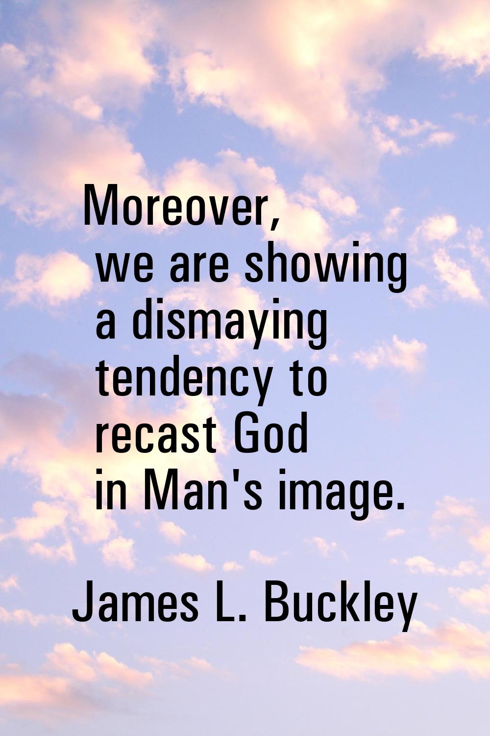 Moreover, we are showing a dismaying tendency to recast God in Man's image.