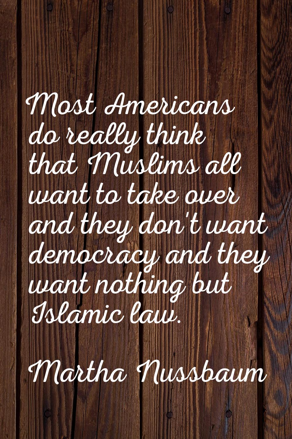 Most Americans do really think that Muslims all want to take over and they don't want democracy and