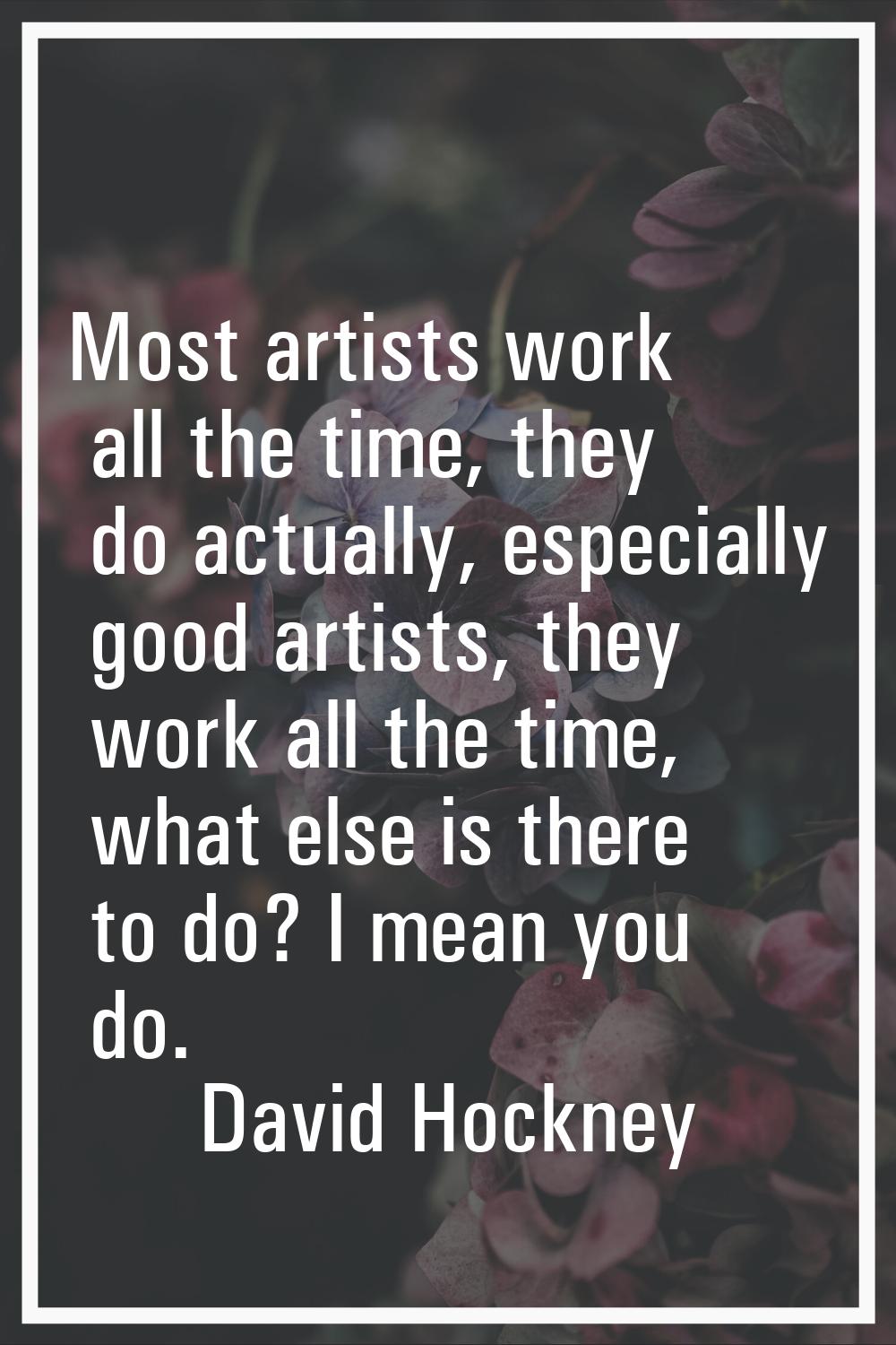 Most artists work all the time, they do actually, especially good artists, they work all the time, 