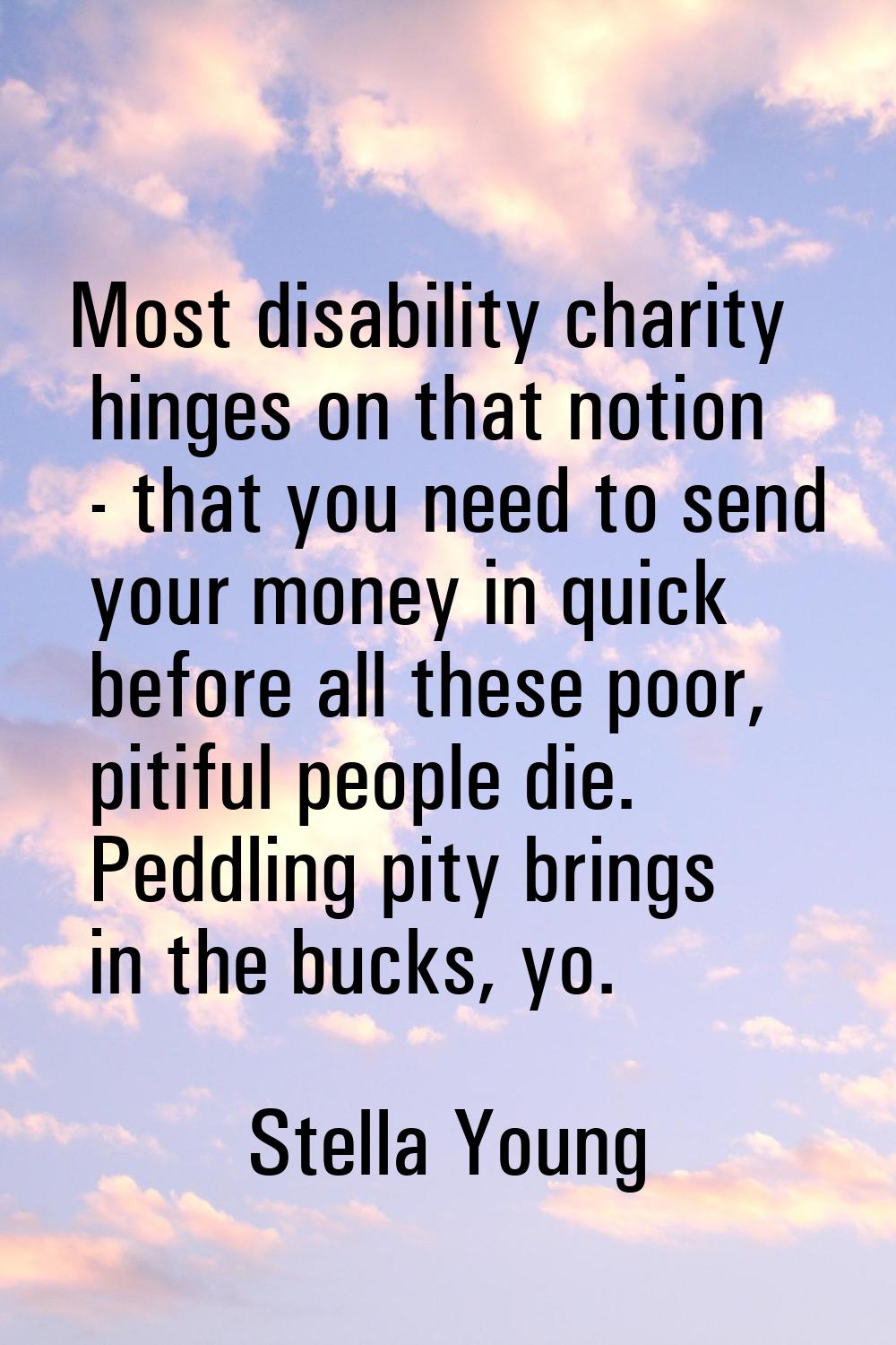 Most disability charity hinges on that notion - that you need to send your money in quick before al