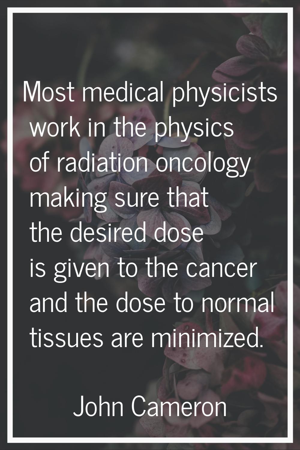 Most medical physicists work in the physics of radiation oncology making sure that the desired dose