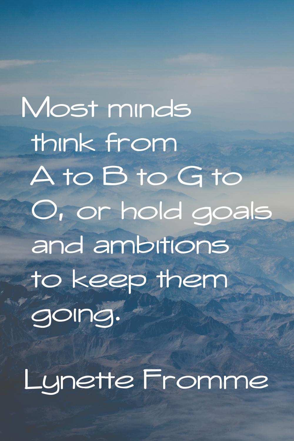 Most minds think from A to B to G to O, or hold goals and ambitions to keep them going.