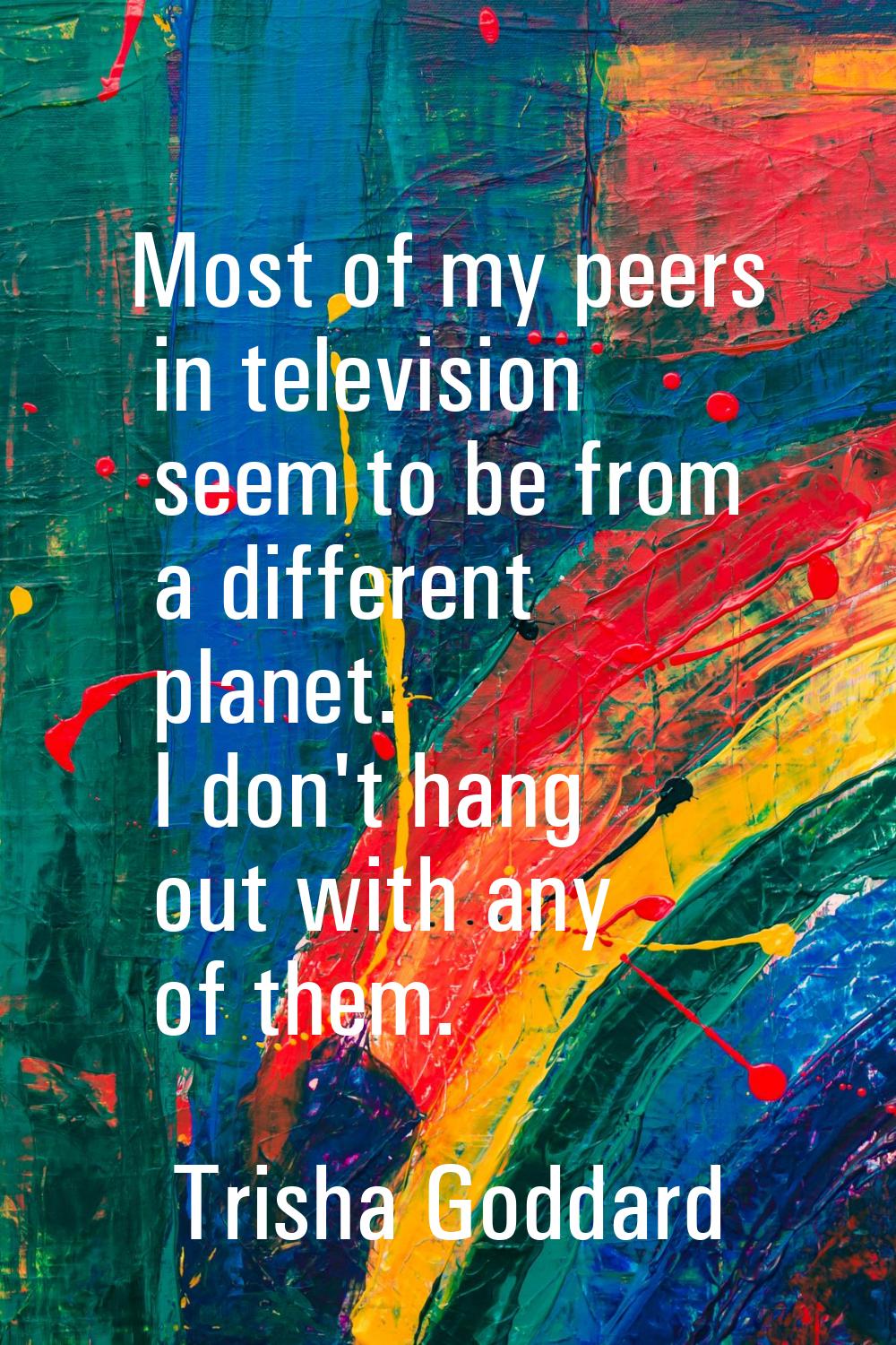 Most of my peers in television seem to be from a different planet. I don't hang out with any of the