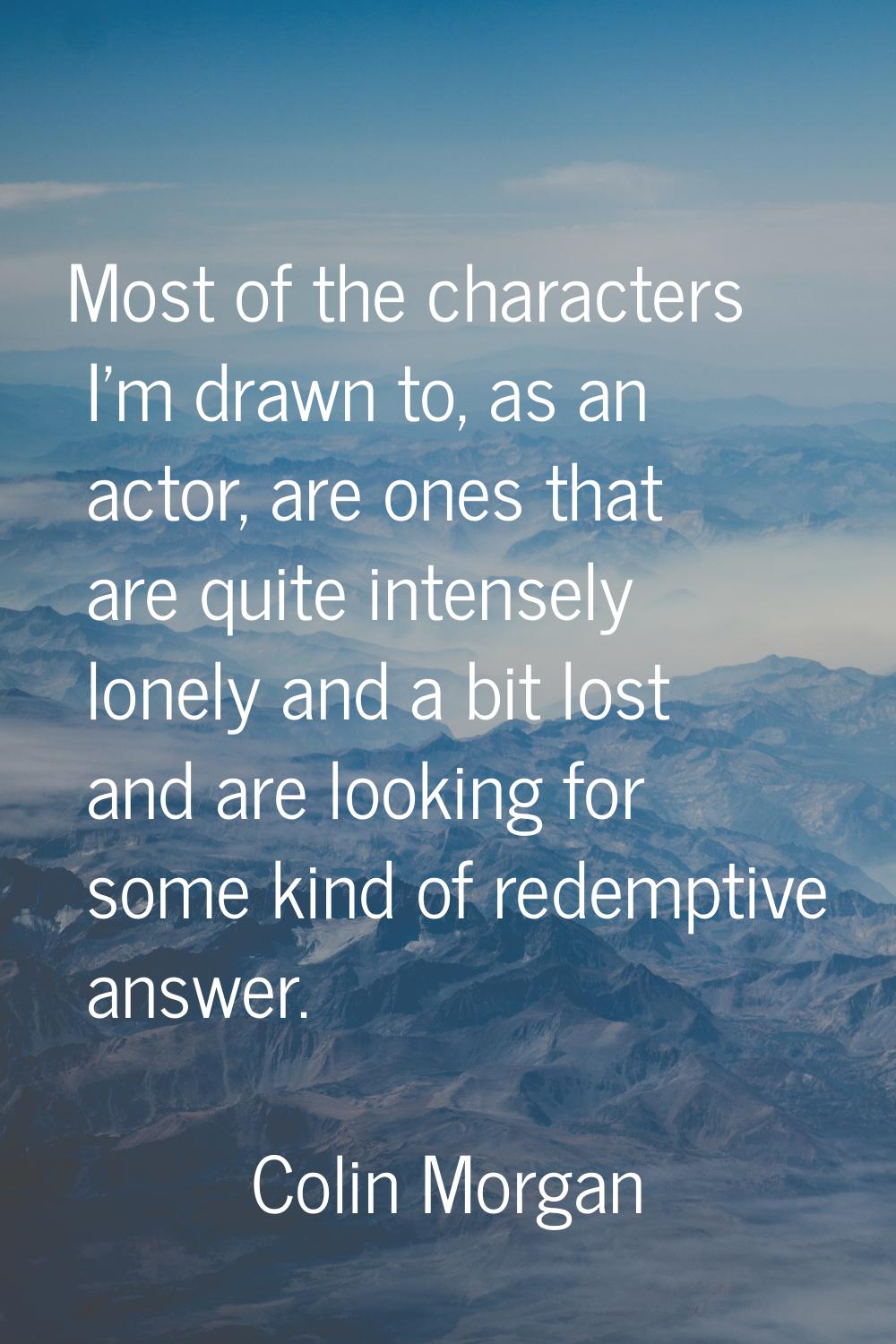 Most of the characters I'm drawn to, as an actor, are ones that are quite intensely lonely and a bi