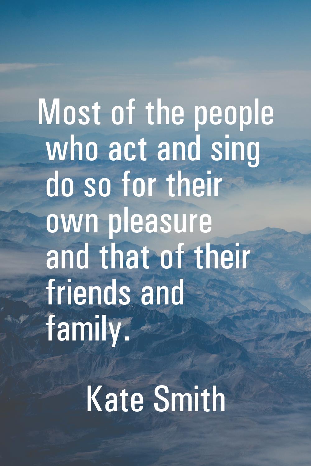 Most of the people who act and sing do so for their own pleasure and that of their friends and fami