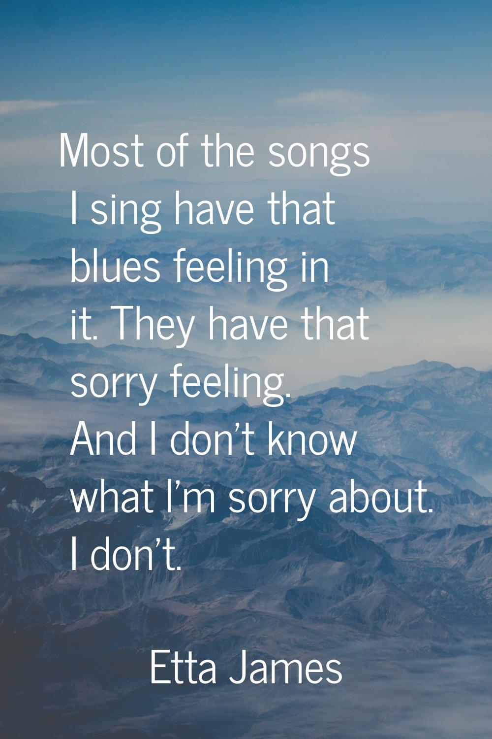 Most of the songs I sing have that blues feeling in it. They have that sorry feeling. And I don't k