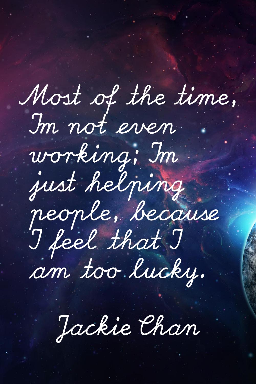 Most of the time, I'm not even working; I'm just helping people, because I feel that I am too lucky
