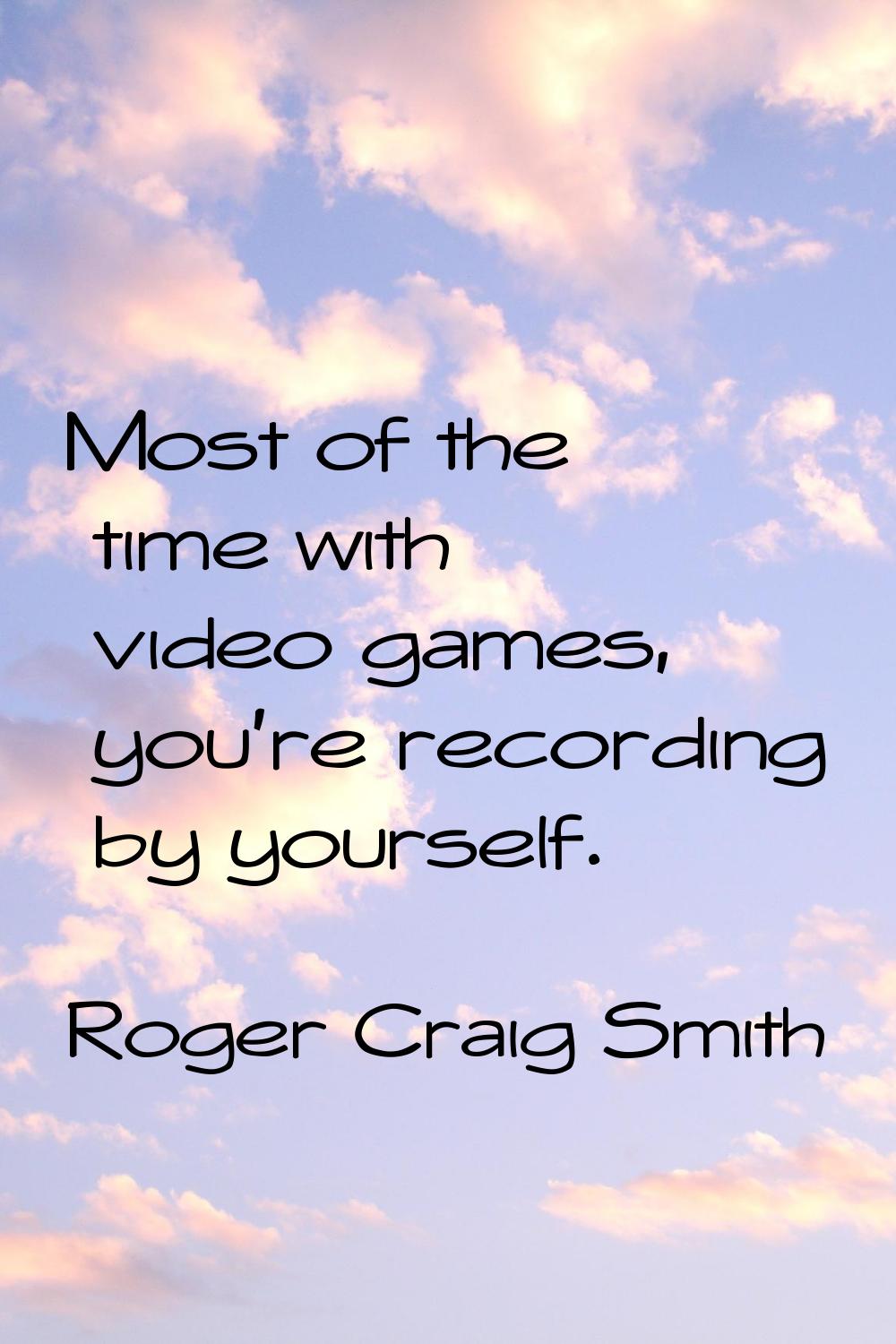 Most of the time with video games, you're recording by yourself.