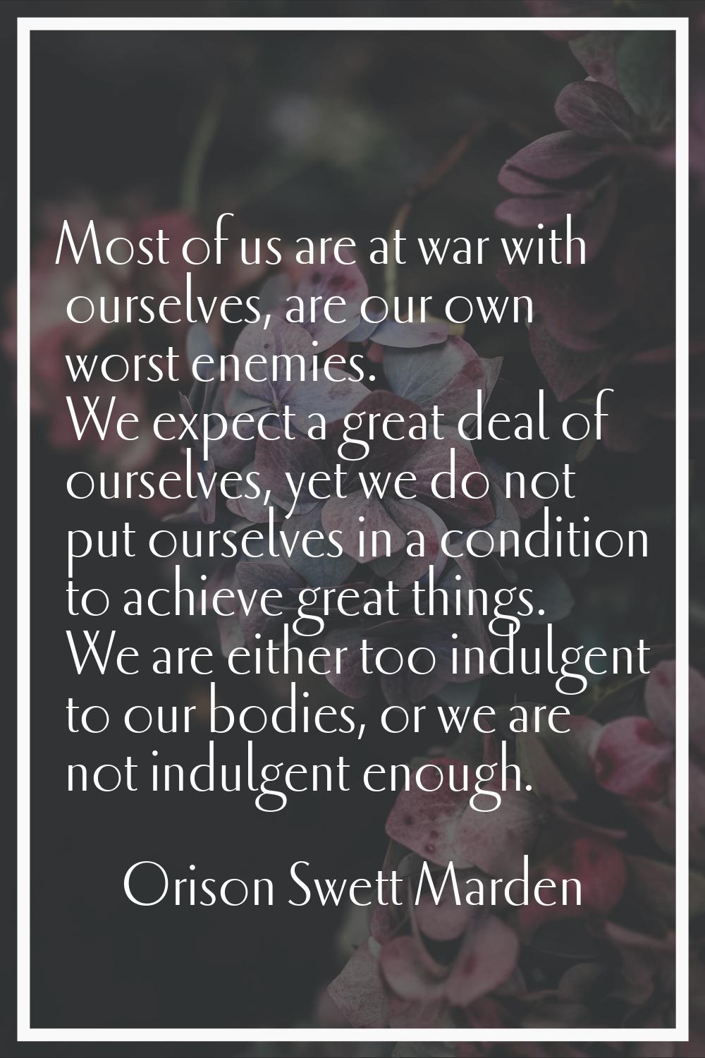 Most of us are at war with ourselves, are our own worst enemies. We expect a great deal of ourselve