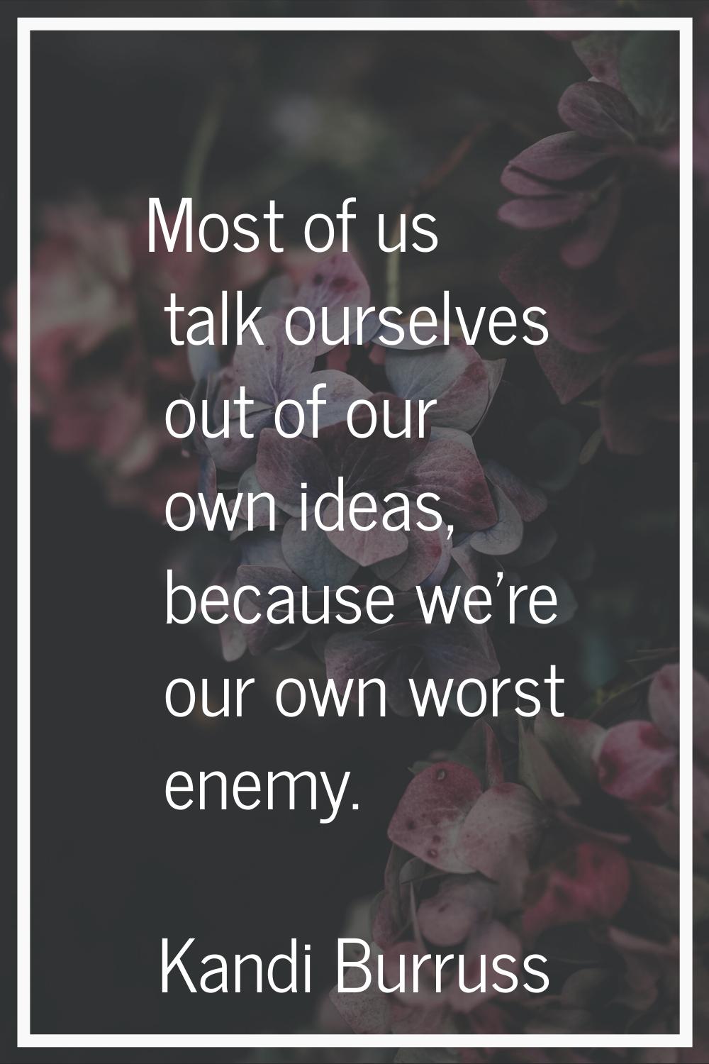 Most of us talk ourselves out of our own ideas, because we're our own worst enemy.