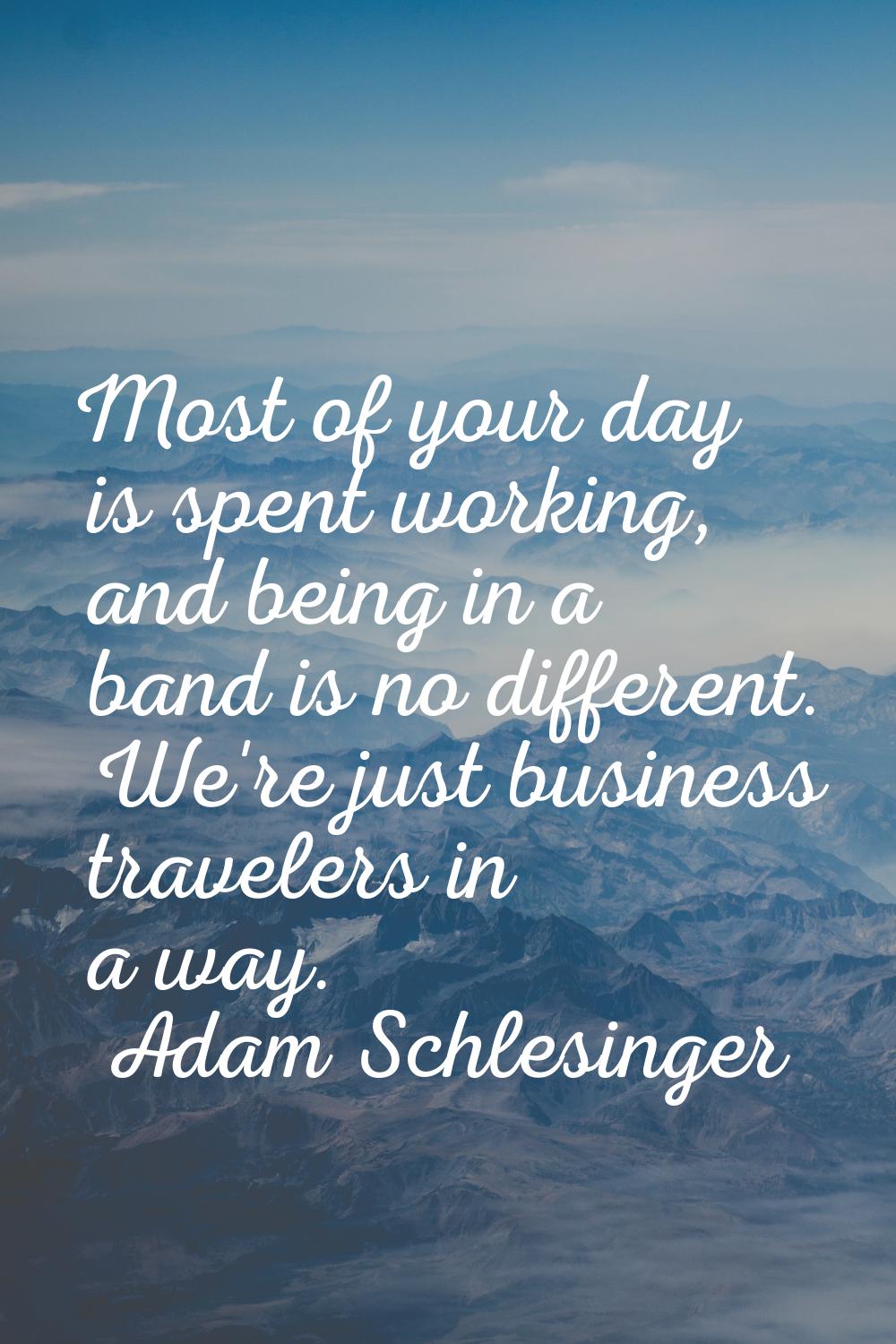 Most of your day is spent working, and being in a band is no different. We're just business travele