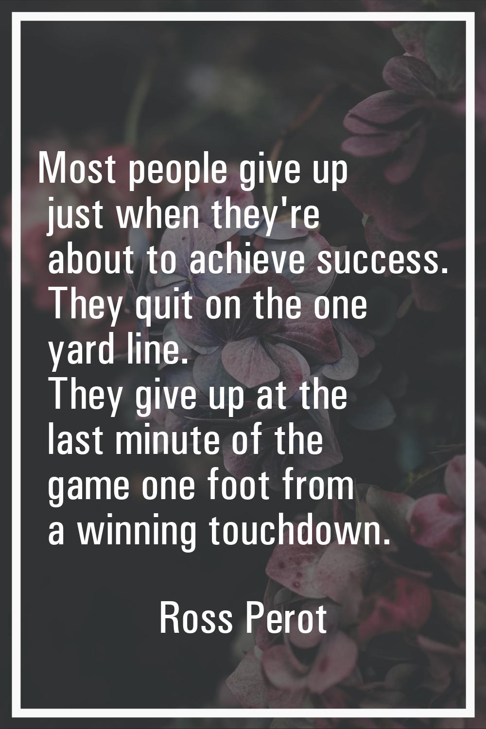 Most people give up just when they're about to achieve success. They quit on the one yard line. The