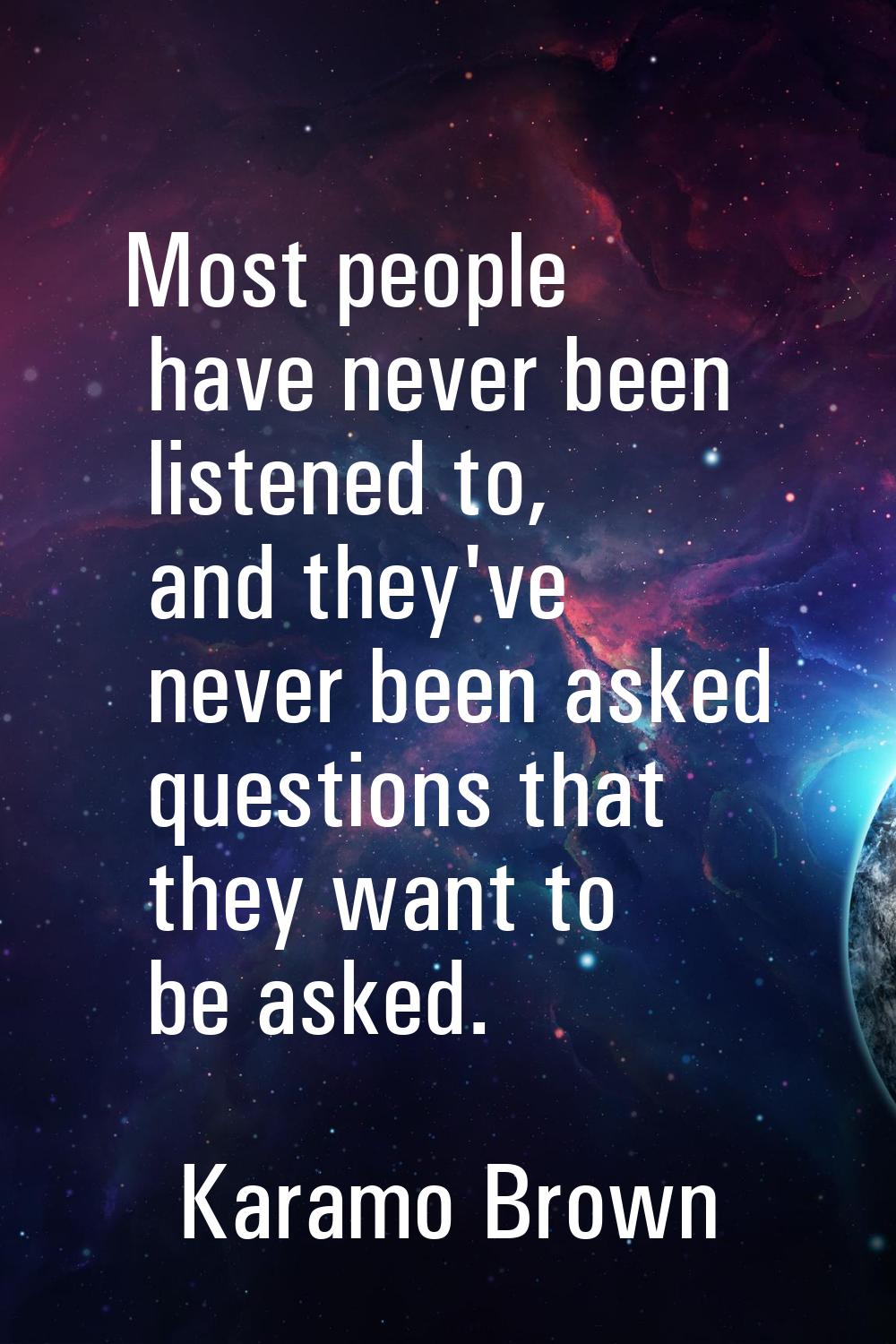 Most people have never been listened to, and they've never been asked questions that they want to b