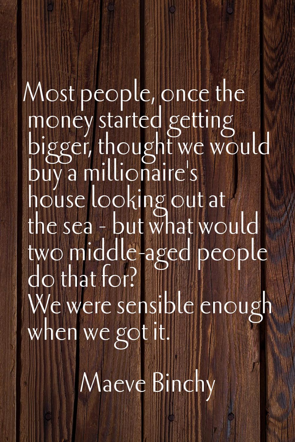 Most people, once the money started getting bigger, thought we would buy a millionaire's house look