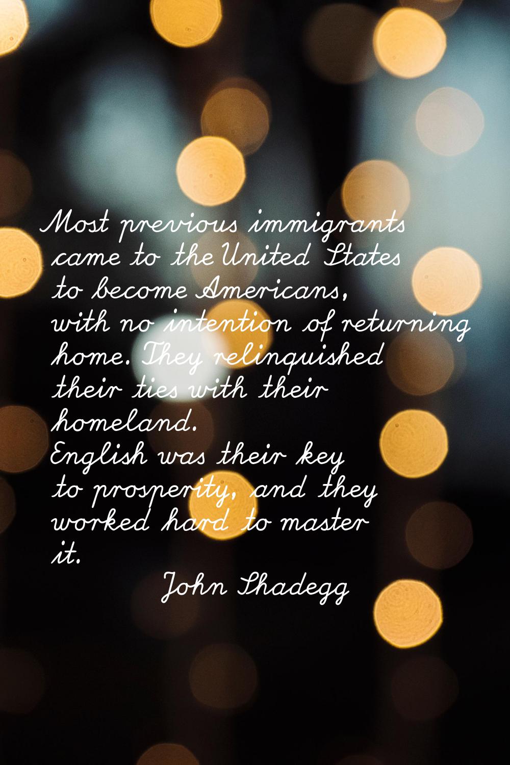 Most previous immigrants came to the United States to become Americans, with no intention of return