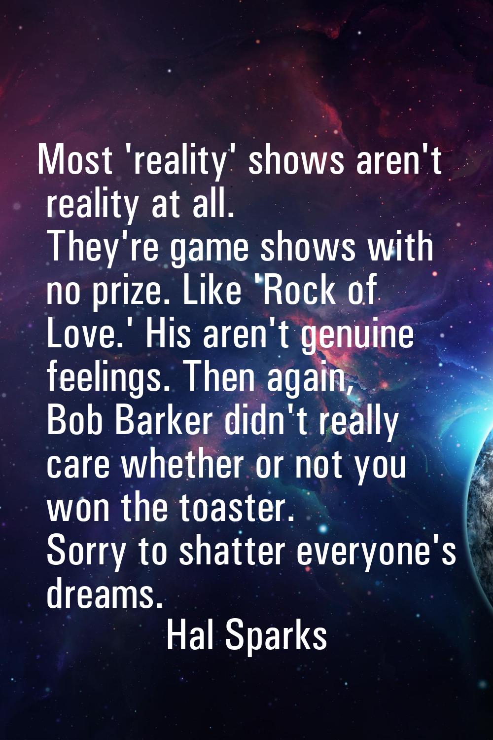 Most 'reality' shows aren't reality at all. They're game shows with no prize. Like 'Rock of Love.' 