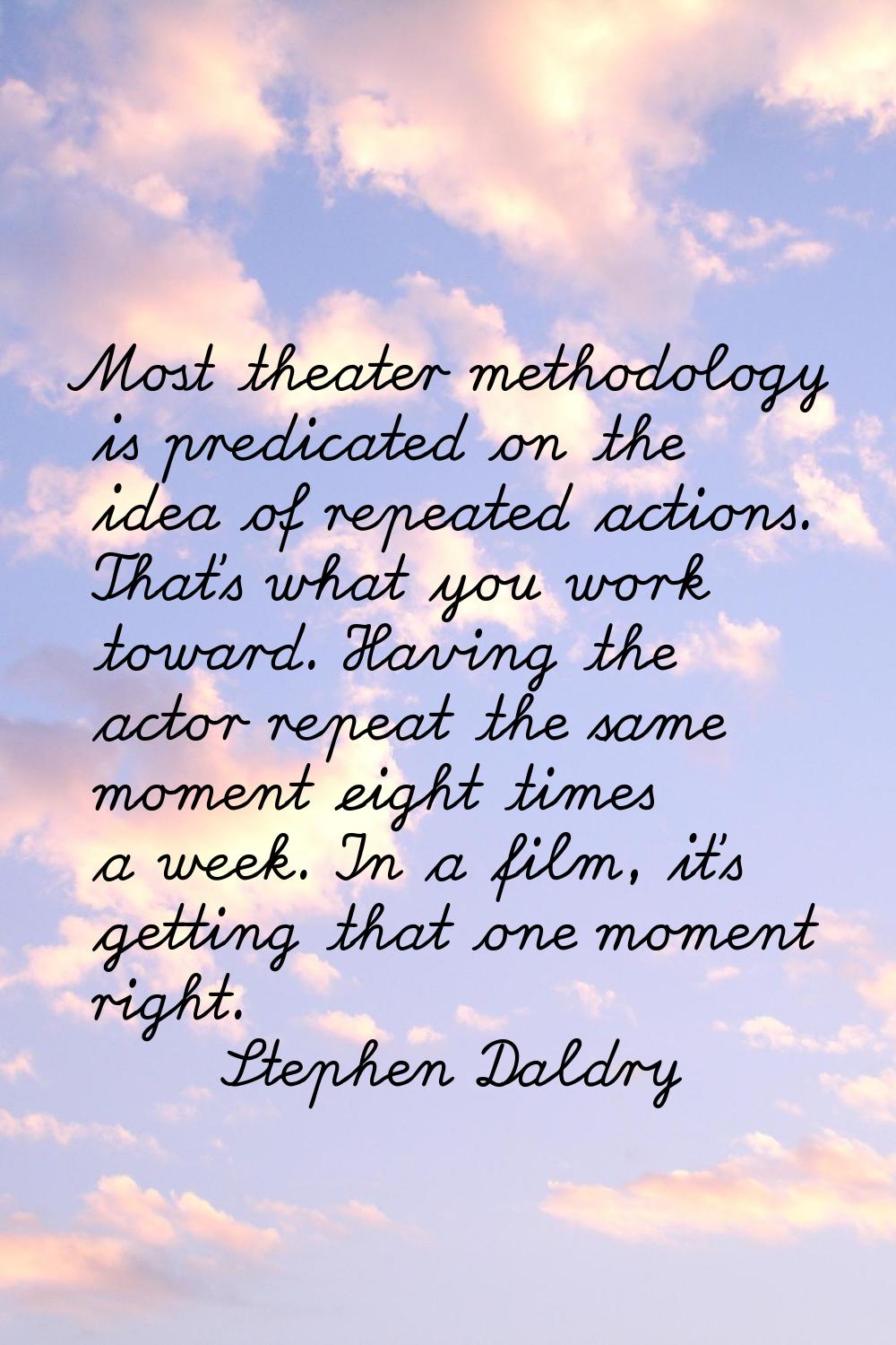 Most theater methodology is predicated on the idea of repeated actions. That's what you work toward
