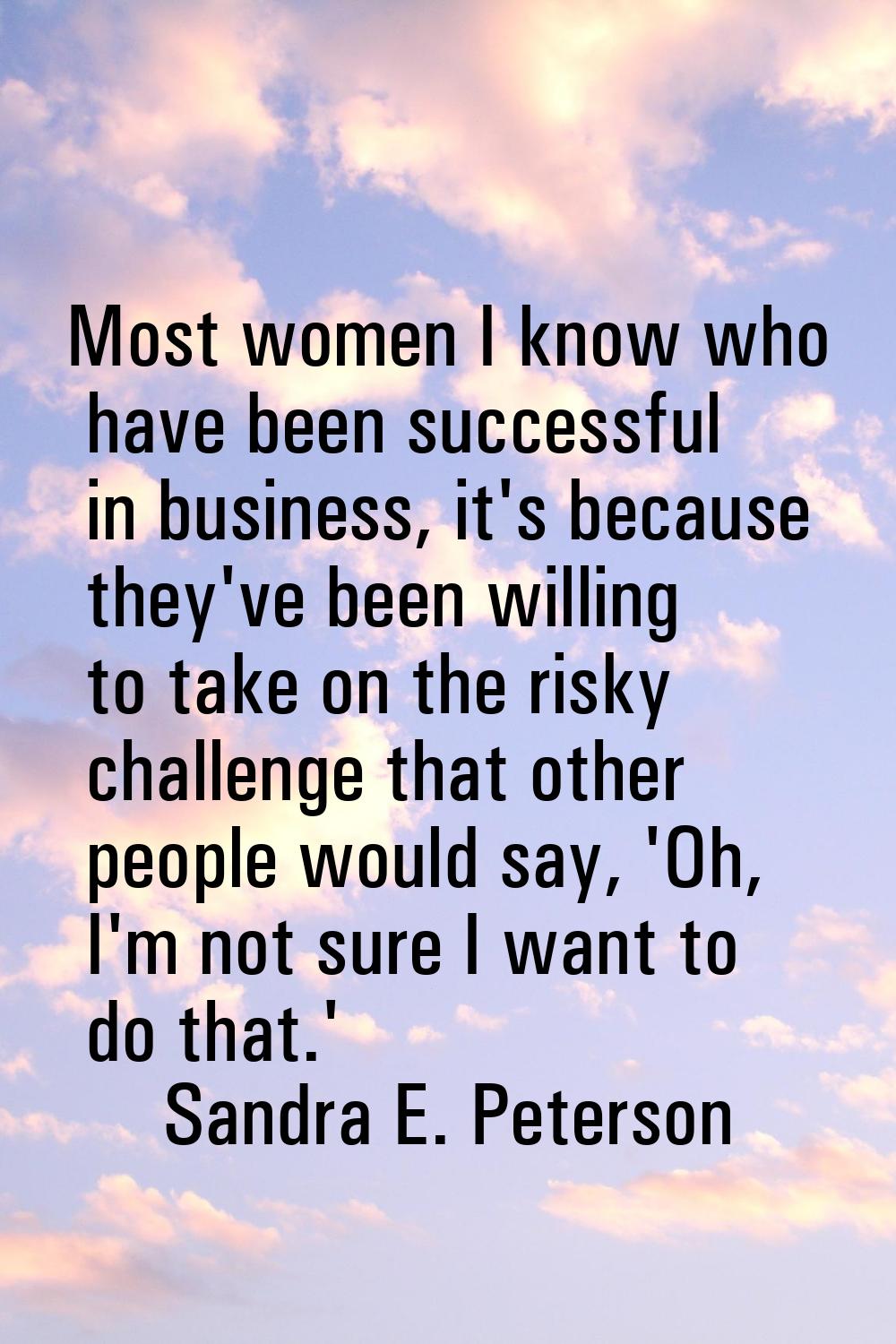 Most women I know who have been successful in business, it's because they've been willing to take o
